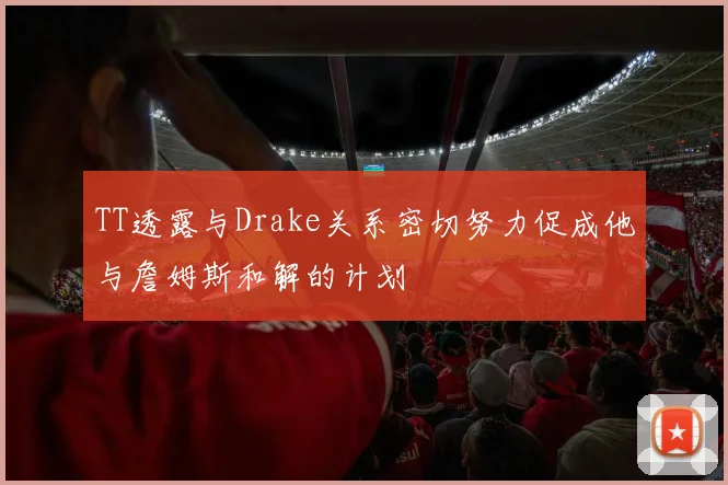 TT透露与Drake关系密切努力促成他与詹姆斯和解的计划