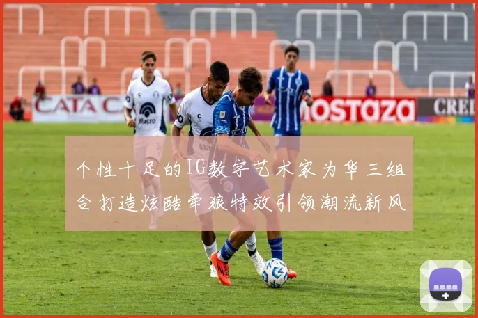 个性十足的IG数字艺术家为华三组合打造炫酷牵狼特效引领潮流新风尚