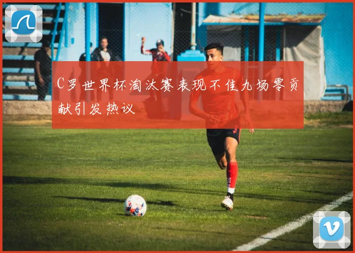 C罗世界杯淘汰赛表现不佳九场零贡献引发热议