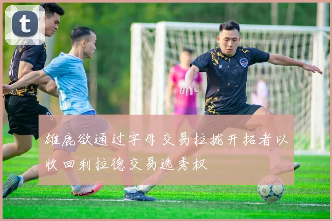 雄鹿欲通过字母交易拉拢开拓者以收回利拉德交易选秀权