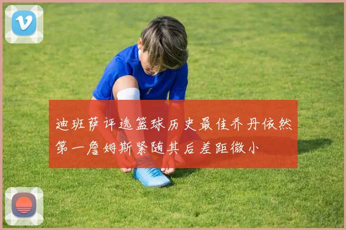 迪班萨评选篮球历史最佳乔丹依然第一詹姆斯紧随其后差距微小