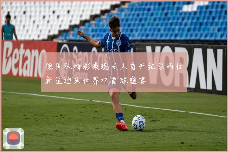德国队精彩表现五人首开纪录两位新星迎来世界杯首球盛宴