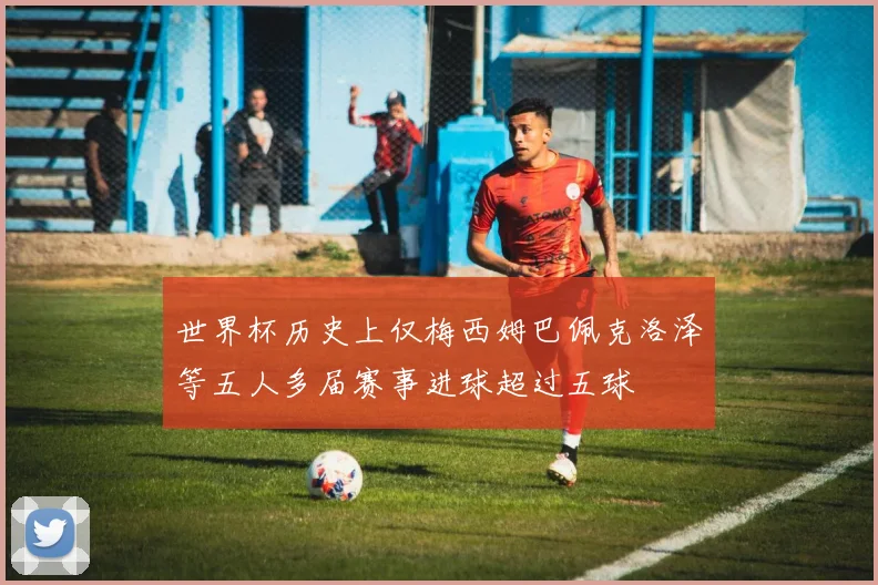 世界杯历史上仅梅西姆巴佩克洛泽等五人多届赛事进球超过五球