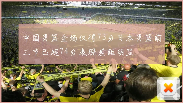 中国男篮全场仅得73分日本男篮前三节已超74分表现差距明显