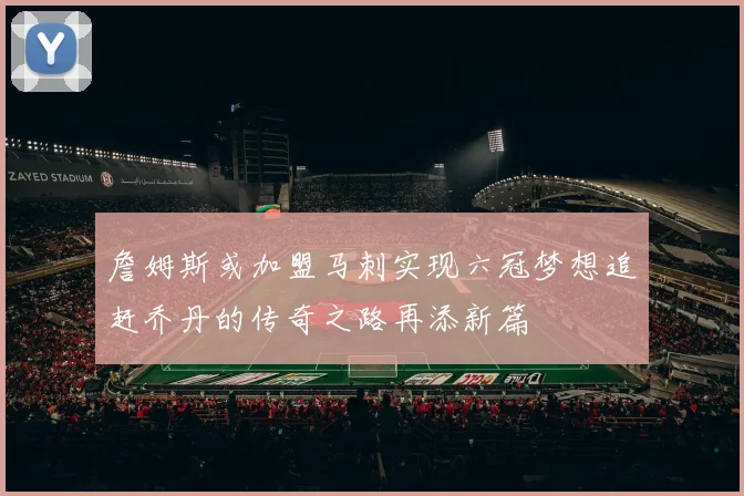 詹姆斯或加盟马刺实现六冠梦想追赶乔丹的传奇之路再添新篇