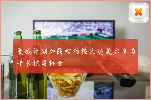 曼城计划加薪续约格瓦迪奥尔皇马寻求挖角机会