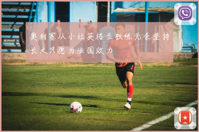 奥利塞从小让英格兰教练无奈坚持长大只愿为法国效力