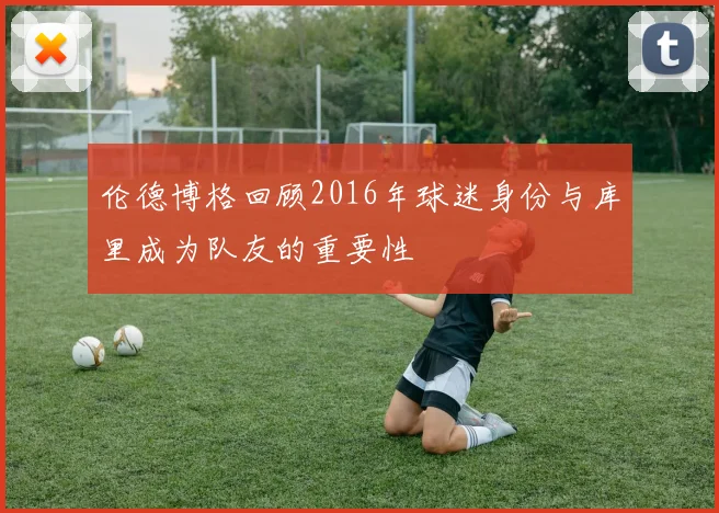 伦德博格回顾2016年球迷身份与库里成为队友的重要性