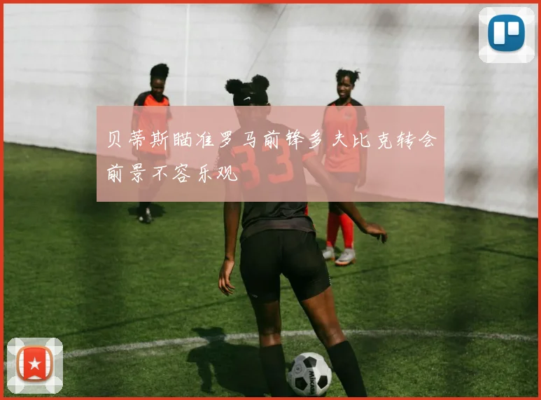 贝蒂斯瞄准罗马前锋多夫比克转会前景不容乐观