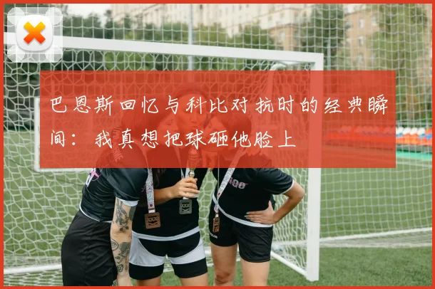 巴恩斯回忆与科比对抗时的经典瞬间：我真想把球砸他脸上