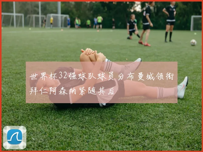 世界杯32强球队球员分布曼城领衔拜仁阿森纳紧随其后